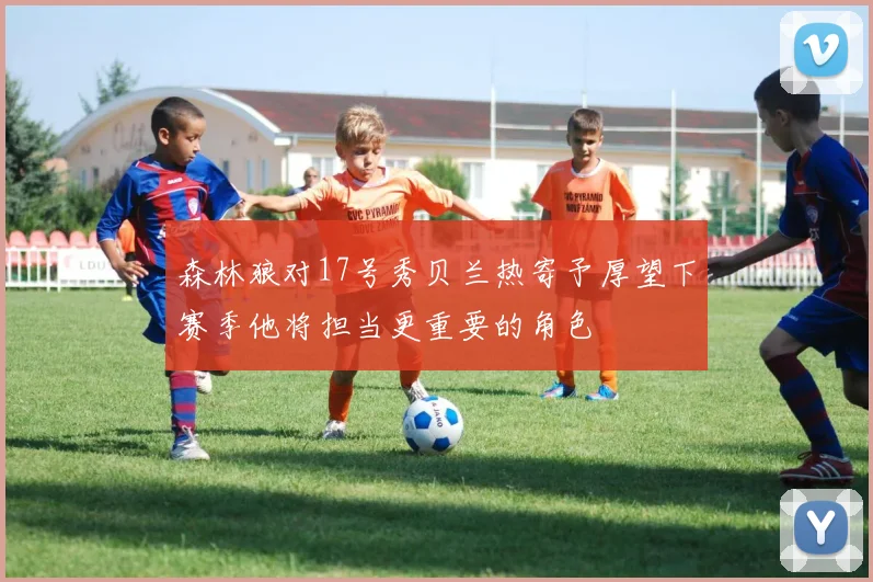 森林狼对17号秀贝兰热寄予厚望下赛季他将担当更重要的角色