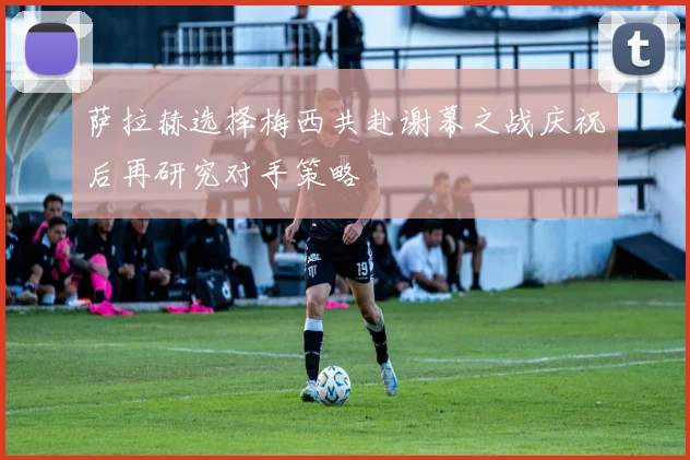 萨拉赫选择梅西共赴谢幕之战庆祝后再研究对手策略