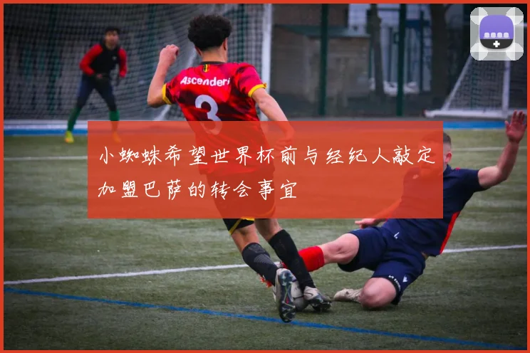 小蜘蛛希望世界杯前与经纪人敲定加盟巴萨的转会事宜
