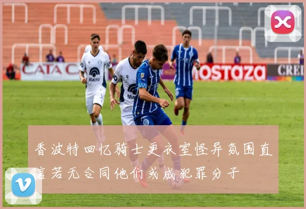 香波特回忆骑士更衣室怪异氛围直言若无合同他们或成犯罪分子