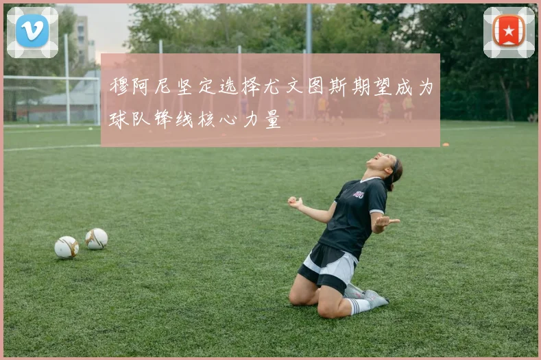 穆阿尼坚定选择尤文图斯期望成为球队锋线核心力量