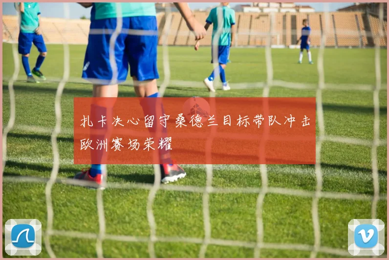 扎卡决心留守桑德兰目标带队冲击欧洲赛场荣耀