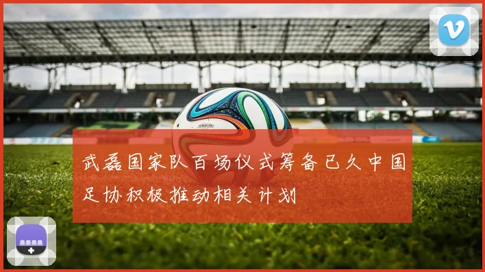 武磊国家队百场仪式筹备已久中国足协积极推动相关计划
