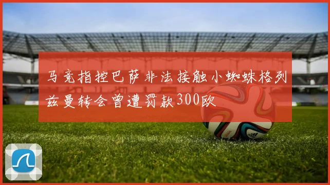 马竞指控巴萨非法接触小蜘蛛格列兹曼转会曾遭罚款300欧