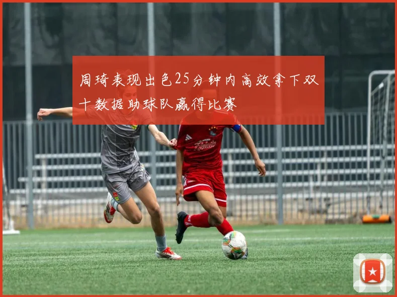 周琦表现出色25分钟内高效拿下双十数据助球队赢得比赛