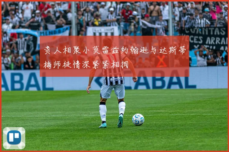 贵人相聚小莫雷兹约翰逊与达斯蒂梅师徒情深紧紧相拥