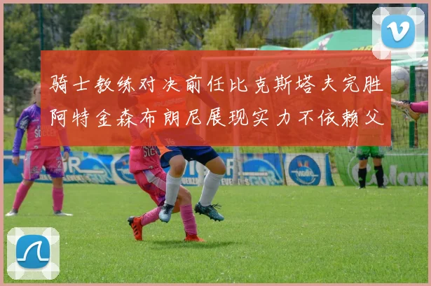 骑士教练对决前任比克斯塔夫完胜阿特金森布朗尼展现实力不依赖父亲